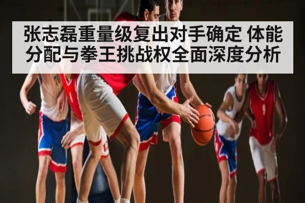 张志磊重量级复出对手确定 体能分配与拳王挑战权全面深度分析