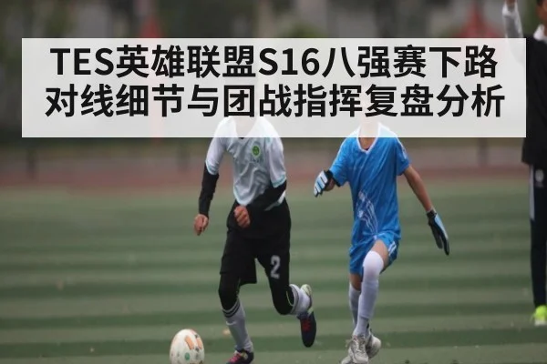 TES英雄联盟S16八强赛下路对线细节与团战指挥复盘分析